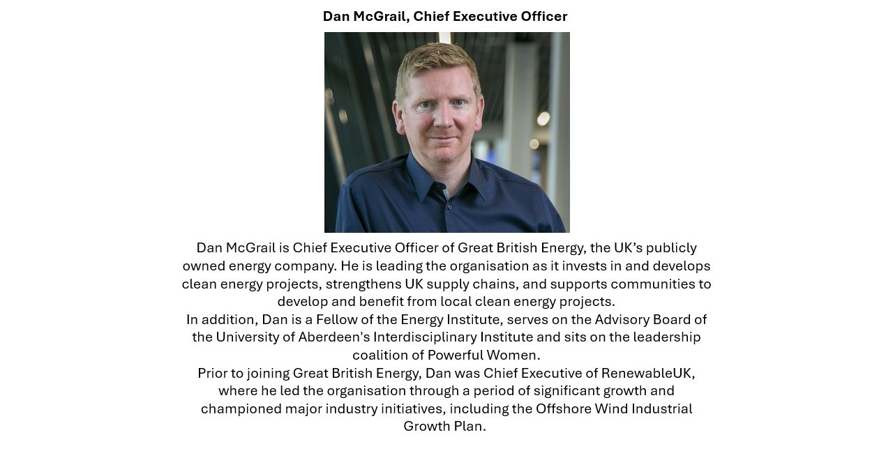 Dan McGrail, Chief Executive Officer Dan McGrail is Chief Executive Officer of Great British Energy, the UK’s publicly owned energy company. He is leading the organisation as it invests in and develops clean energy projects, strengthens UK supply chains, and supports communities to develop and benefit from local clean energy projects. In addition, Dan is a Fellow of the Energy Institute, serves on the Advisory Board of the University of Aberdeen's Interdisciplinary Institute and sits on the leadership coalition of Powerful Women. Prior to joining Great British Energy, Dan was Chief Executive of RenewableUK, where he led the organisation through a period of significant growth and championed major industry initiatives, including the Offshore Wind Industrial Growth Plan. 