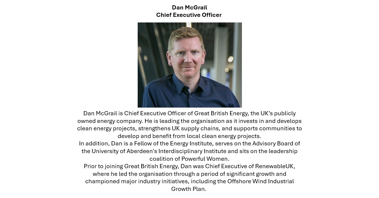 Dan McGrail Chief Executive Officer Dan McGrail is Chief Executive Officer of Great British Energy, the UK’s publicly owned energy company. He is leading the organisation as it invests in and develops clean energy projects, strengthens UK supply chains, and supports communities to develop and benefit from local clean energy projects. In addition, Dan is a Fellow of the Energy Institute, serves on the Advisory Board of the University of Aberdeen's Interdisciplinary Institute and sits on the leadership coalition of Powerful Women. Prior to joining Great British Energy, Dan was Chief Executive of RenewableUK, where he led the organisation through a period of significant growth and championed major industry initiatives, including the Offshore Wind Industrial Growth Plan. 