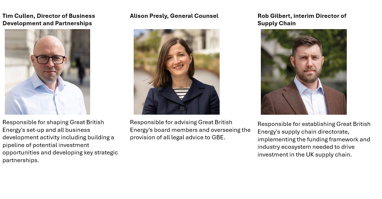 Tim Cullen, Director of Business Development and Partnerships Responsible for shaping Great British Energy's set-up and all business development activity including building a pipeline of potential investment opportunities and developing key strategic partnerships. Alison Presly, General Counsel Responsible for advising Great British Energy's board members and overseeing the provision of all legal advice to GBE. Rob Gilbert, interim Director of Supply Chain Responsible for establishing Great British Energy's supply chain directorate, implementing the funding framework and industry ecosystem needed to drive investment in the UK supply chain. 