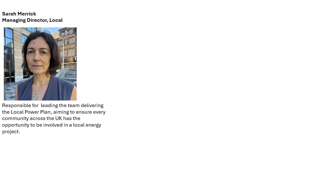  Sarah Merrick​  Managing Director, Local ​  ​  ​  ​  ​  ​  ​  ​  ​  ​  ​  ​  ​  Responsible for  leading the team delivering the Local Power Plan, aiming to ensure every community across the UK has the opportunity to be involved in a local energy project.​  ​  ​  ​  ​  ​  ​  ​  ​  ​  ​  ​  ​  ​  ​  ​  ​  ​  ​  ​  ​